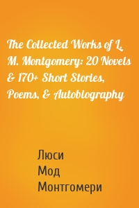 The Collected Works of L. M. Montgomery: 20 Novels & 170+ Short Stories, Poems, & Autobiography