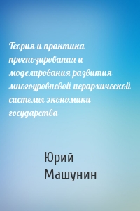 Теория и практика прогнозирования и моделирования развития многоуровневой иерархической системы экономики государства