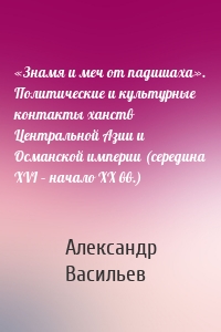 «Знамя и меч от падишаха». Политические и культурные контакты ханств Центральной Азии и Османской империи (середина XVI – начало ХХ вв.)