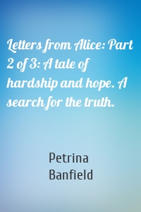 Letters from Alice: Part 2 of 3: A tale of hardship and hope. A search for the truth.