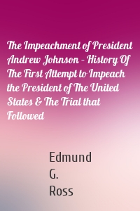 The Impeachment of President Andrew Johnson – History Of The First Attempt to Impeach the President of The United States & The Trial that Followed