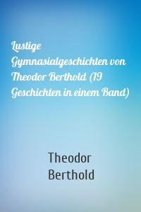Lustige Gymnasialgeschichten von Theodor Berthold (19 Geschichten in einem Band)
