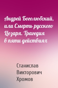 Андрей Боголюбский, или Смерть русского Цезаря. Трагедия в пяти действиях