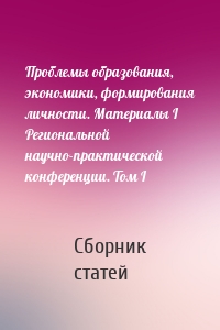 Проблемы образования, экономики, формирования личности. Материалы I Региональной научно-практической конференции. Том I