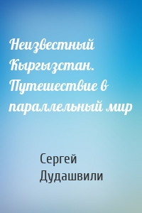 Неизвестный Кыргызстан. Путешествие в параллельный мир