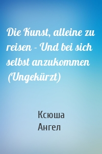 Die Kunst, alleine zu reisen - Und bei sich selbst anzukommen (Ungekürzt)