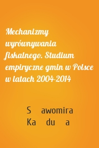 Mechanizmy wyrównywania fiskalnego. Studium empiryczne gmin w Polsce w latach 2004-2014