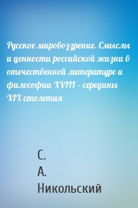 Русское мировоззрение. Смыслы и ценности российской жизни в отечественной литературе и философии ХVIII – середины XIX столетия