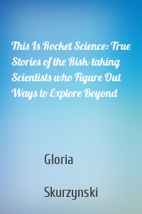 This Is Rocket Science: True Stories of the Risk-taking Scientists who Figure Out Ways to Explore Beyond