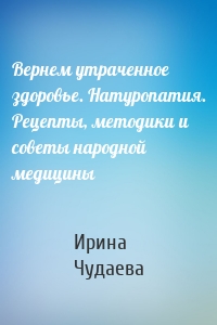 Вернем утраченное здоровье. Натуропатия. Рецепты, методики и советы народной медицины