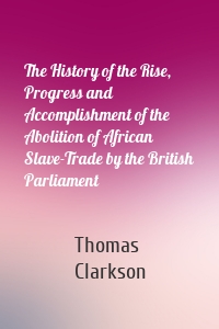 The History of the Rise, Progress and Accomplishment of the Abolition of African Slave-Trade by the British Parliament