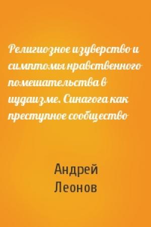 Обложка книги «Религиозное изуверство и симптомы нравственного помешательства в иудаизме. Синагога как преступное сообщество» — Андрей Леонов