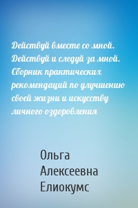 Действуй вместе со мной. Действуй и следуй за мной. Сборник практических рекомендаций по улучшению своей жизни и искусству личного оздоровления