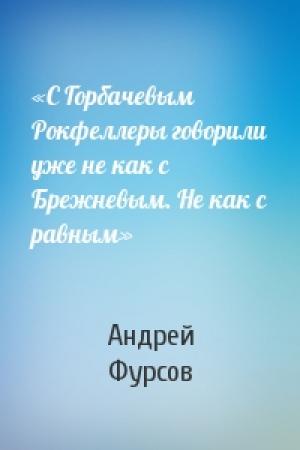 Обложка книги ««С Горбачевым Рокфеллеры говорили уже не как с Брежневым. Не как с равным»» — Андрей Ильич Фурсов