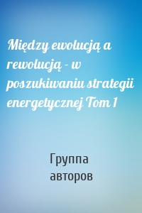 Między ewolucją a rewolucją - w poszukiwaniu strategii energetycznej Tom 1