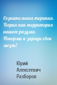 Сознательная терапия. Теория как территория нашего разума. Покорми и заряди свои мозги!