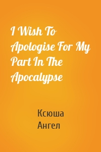 I Wish To Apologise For My Part In The Apocalypse