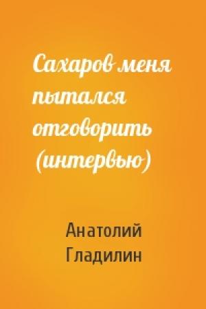 Обложка книги «Сахаров меня пытался отговорить (интервью)» — Анатолий Гладилин