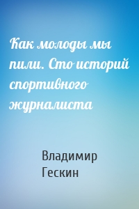 Как молоды мы пили. Сто историй спортивного журналиста