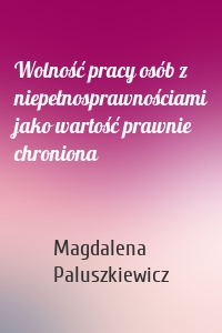 Wolność pracy osób z niepełnosprawnościami jako wartość prawnie chroniona