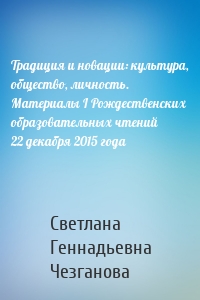 Традиция и новации: культура, общество, личность. Материалы I Рождественскиx образовательныx чтений 22 декабря 2015 года