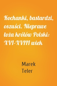 Kochanki, bastardzi, oszuści. Nieprawe łoża królów Polski: XVI–XVIII wiek
