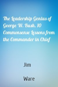 The Leadership Genius of George W. Bush. 10 Commonsense Lessons from the Commander in Chief