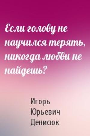 Обложка книги «Если голову не научился терять, никогда любви не найдешь?» — Игорь Денисюк