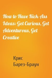 How to Have Kick-Ass Ideas: Get Curious, Get Adventurous, Get Creative