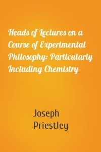 Heads of Lectures on a Course of Experimental Philosophy: Particularly Including Chemistry