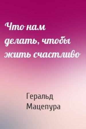 Обложка книги «Что нам делать, чтобы жить счастливо» — Геральд Мацепура