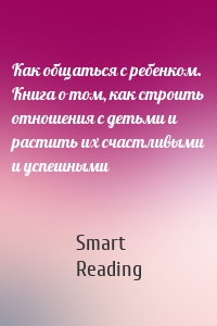 Как общаться с ребенком. Книга о том, как строить отношения с детьми и растить их счастливыми и успешными