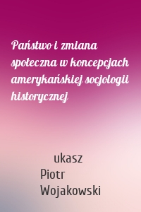 Państwo i zmiana społeczna w koncepcjach amerykańskiej socjologii historycznej