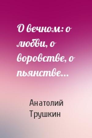 Обложка книги «О вечном: о любви, о воровстве, о пьянстве...» — Анатолий Трушкин