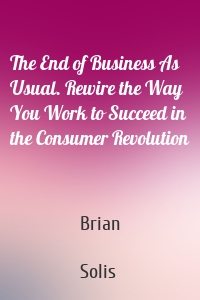 The End of Business As Usual. Rewire the Way You Work to Succeed in the Consumer Revolution