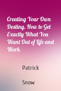 Creating Your Own Destiny. How to Get Exactly What You Want Out of Life and Work