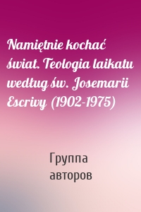 Namiętnie kochać świat. Teologia laikatu według św. Josemarii Escrivy (1902-1975)