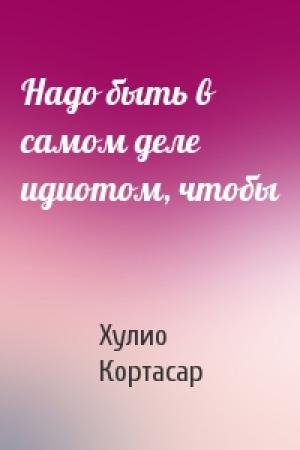 Обложка книги «Надо быть в самом деле идиотом, чтобы» — Хулио Кортасар