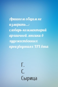 Аршином общим не измерить…: словарь-комментарий архаичной лексики в художественных произведениях XIX века