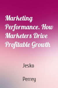 Marketing Performance. How Marketers Drive Profitable Growth