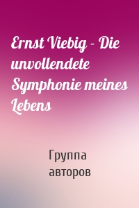 Ernst Viebig - Die unvollendete Symphonie meines Lebens