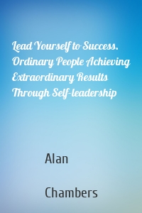 Lead Yourself to Success. Ordinary People Achieving Extraordinary Results Through Self-leadership