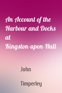 An Account of the Harbour and Docks at Kingston-upon-Hull