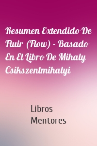 Resumen Extendido De Fluir (Flow) - Basado En El Libro De Mihaly Csikszentmihalyi