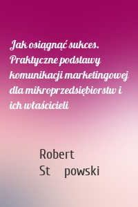 Jak osiągnąć sukces. Praktyczne podstawy komunikacji marketingowej dla mikroprzedsiębiorstw i ich właścicieli