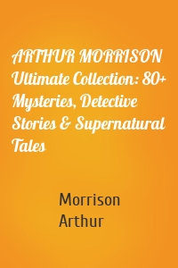 ARTHUR MORRISON Ultimate Collection: 80+ Mysteries, Detective Stories & Supernatural Tales