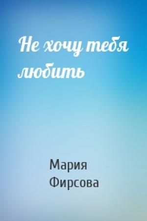 Обложка книги «Не хочу тебя любить» — Мария Фирсова