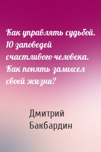 Как управлять судьбой. 10 заповедей счастливого человека. Как понять замысел своей жизни?