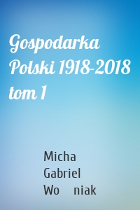 Gospodarka Polski 1918-2018 tom 1