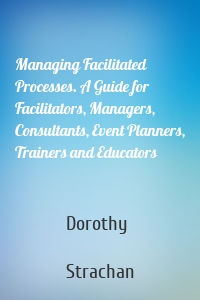 Managing Facilitated Processes. A Guide for Facilitators, Managers, Consultants, Event Planners, Trainers and Educators